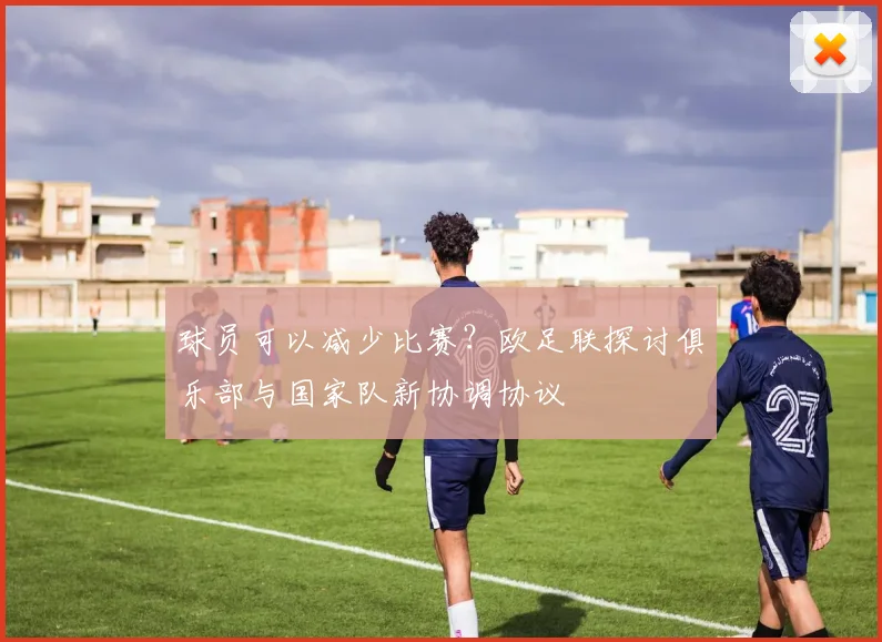 球员可以减少比赛？欧足联探讨俱乐部与国家队新协调协议